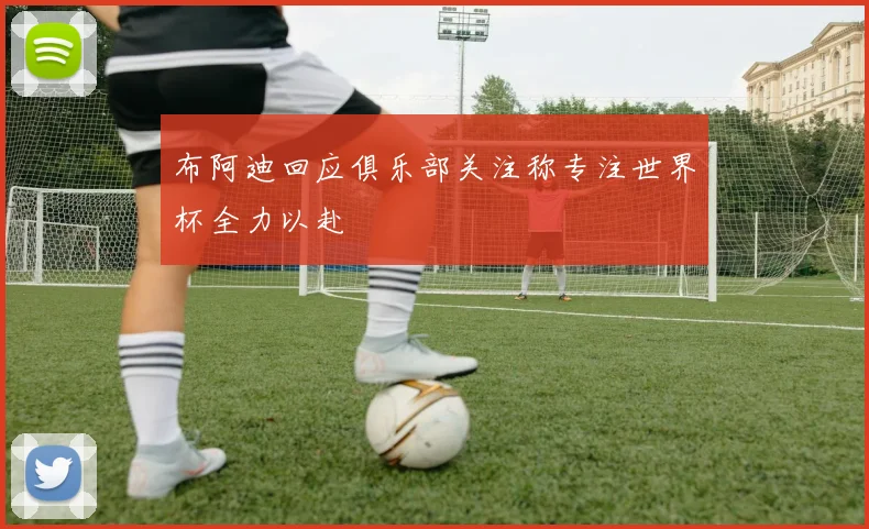 布阿迪回应俱乐部关注称专注世界杯全力以赴