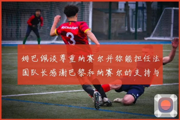 姆巴佩谈尊重纳赛尔并称能担任法国队长感谢巴黎和纳赛尔的支持与帮助