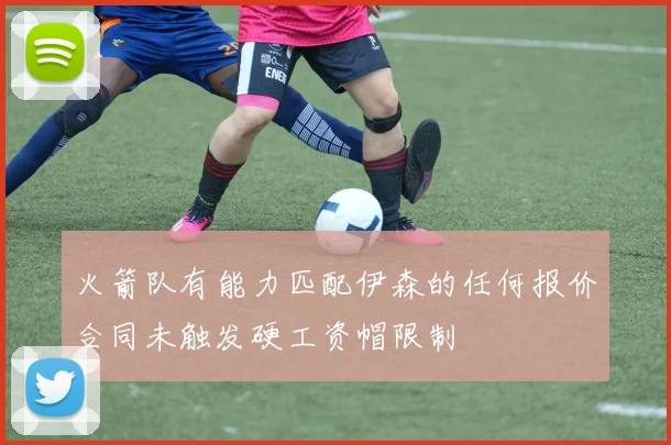 火箭队有能力匹配伊森的任何报价合同未触发硬工资帽限制