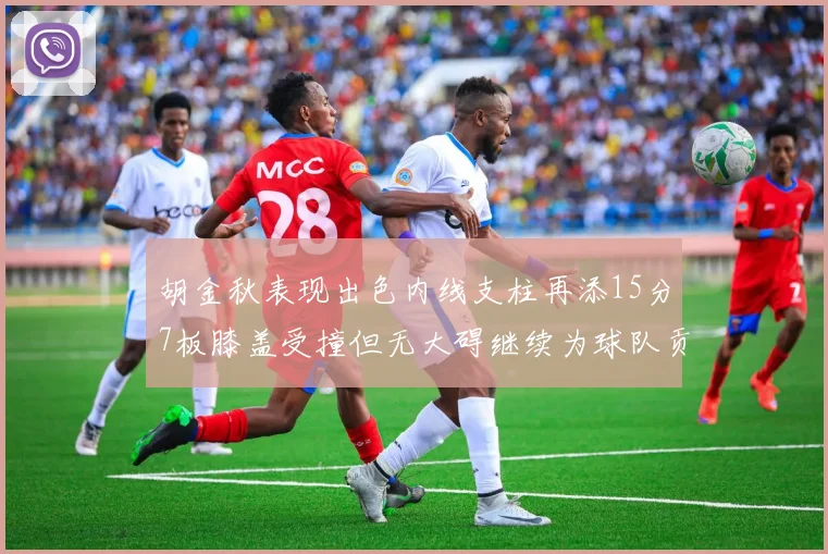 胡金秋表现出色内线支柱再添15分7板膝盖受撞但无大碍继续为球队贡献力量