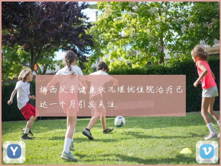 梅西父亲健康状况堪忧住院治疗已达一个月引发关注