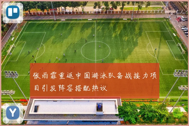 张雨霏重返中国游泳队备战接力项目引发阵容搭配热议