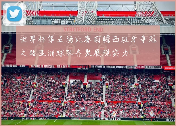 世界杯第五场比赛前瞻西班牙争冠之路亚洲球队齐聚展现实力
