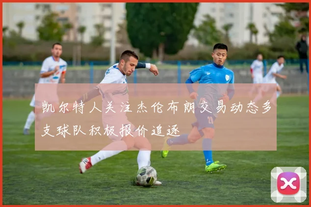 凯尔特人关注杰伦布朗交易动态多支球队积极报价追逐