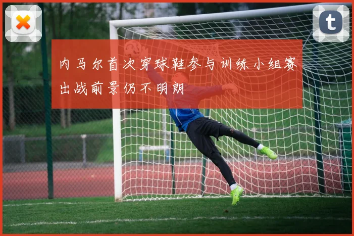 内马尔首次穿球鞋参与训练小组赛出战前景仍不明朗
