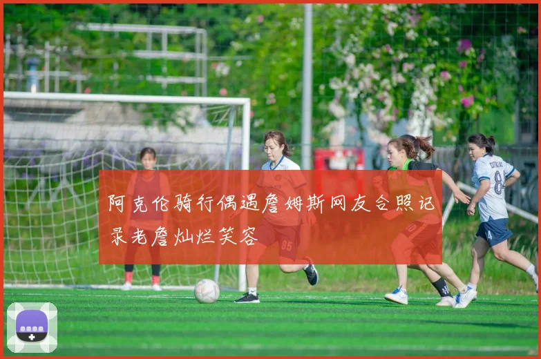 阿克伦骑行偶遇詹姆斯网友合照记录老詹灿烂笑容