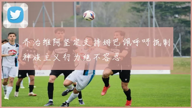 乔治维阿坚定支持姆巴佩呼吁抵制种族主义行为绝不容忍