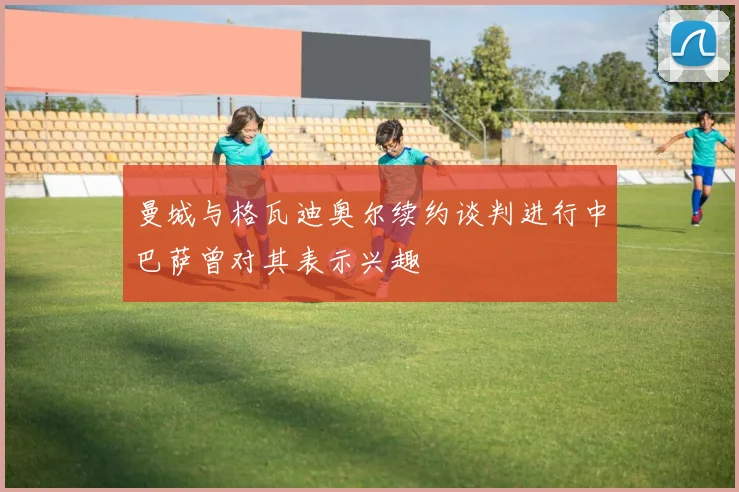 曼城与格瓦迪奥尔续约谈判进行中巴萨曾对其表示兴趣