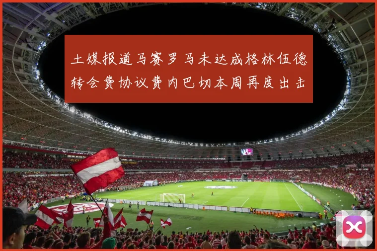 土媒报道马赛罗马未达成格林伍德转会费协议费内巴切本周再度出击