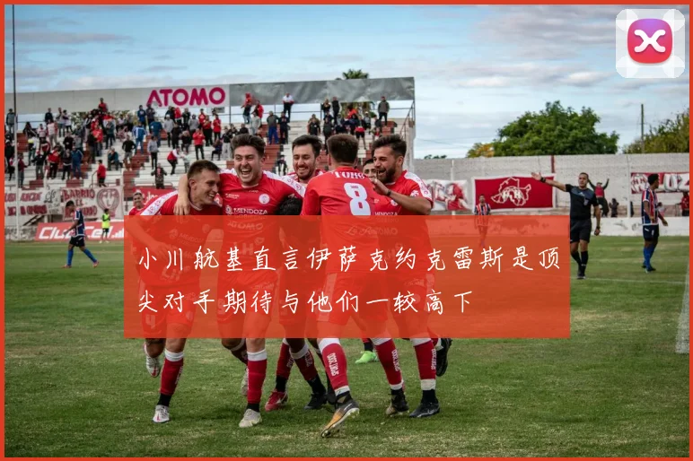 小川航基直言伊萨克约克雷斯是顶尖对手期待与他们一较高下