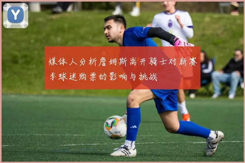 媒体人分析詹姆斯离开骑士对新赛季球迷购票的影响与挑战