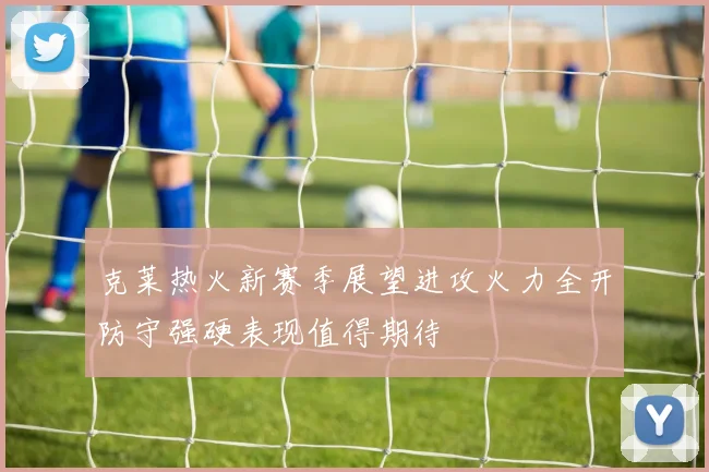 克莱热火新赛季展望进攻火力全开防守强硬表现值得期待