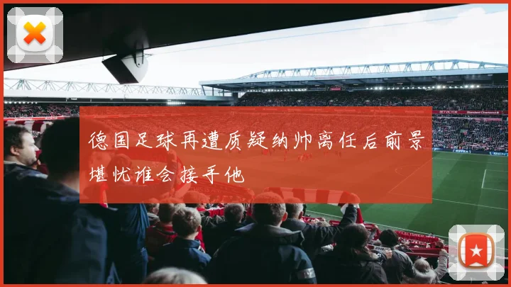 德国足球再遭质疑纳帅离任后前景堪忧谁会接手他