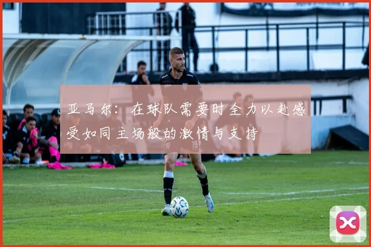 亚马尔：在球队需要时全力以赴感受如同主场般的激情与支持