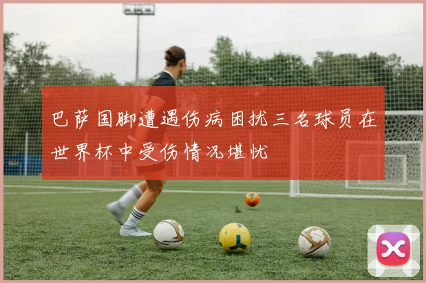 巴萨国脚遭遇伤病困扰三名球员在世界杯中受伤情况堪忧