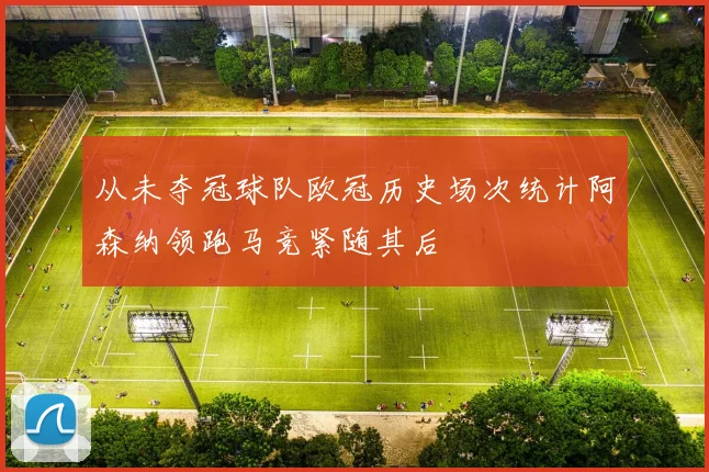 从未夺冠球队欧冠历史场次统计阿森纳领跑马竞紧随其后