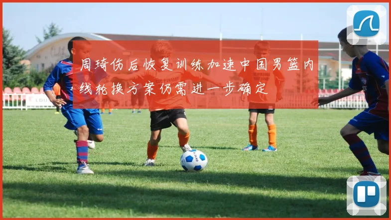 周琦伤后恢复训练加速中国男篮内线轮换方案仍需进一步确定